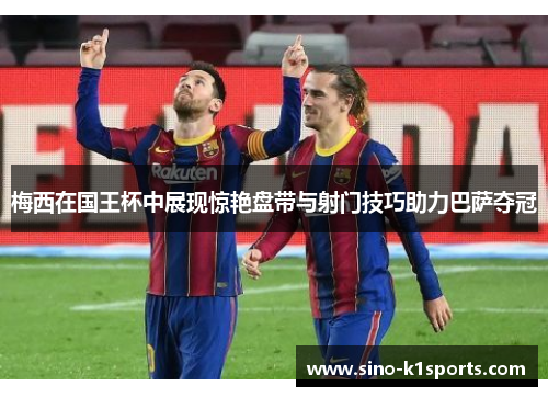 梅西在国王杯中展现惊艳盘带与射门技巧助力巴萨夺冠