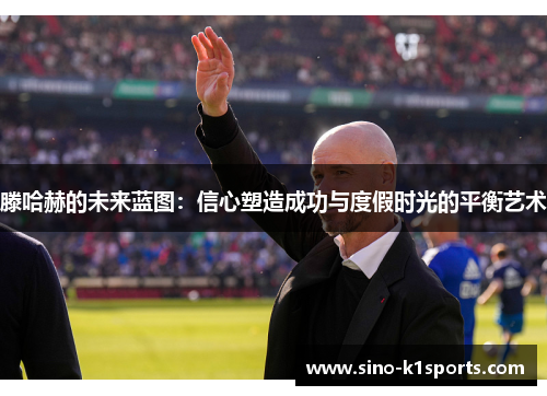 滕哈赫的未来蓝图：信心塑造成功与度假时光的平衡艺术