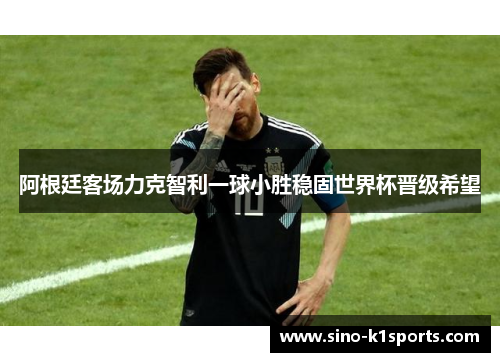 阿根廷客场力克智利一球小胜稳固世界杯晋级希望 阿根廷客场力克智利一球小胜稳固世界杯晋级希望