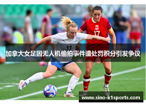 加拿大女足因无人机偷拍事件遭处罚积分引发争议 加拿大女足因无人机偷拍事件遭处罚积分引发争议